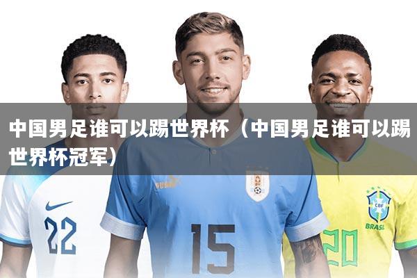 中国男足谁可以踢世界杯（中国男足谁可以踢世界杯冠军）