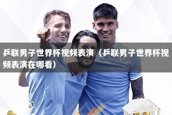 乒联男子世界杯视频表演（乒联男子世界杯视频表演在哪看）