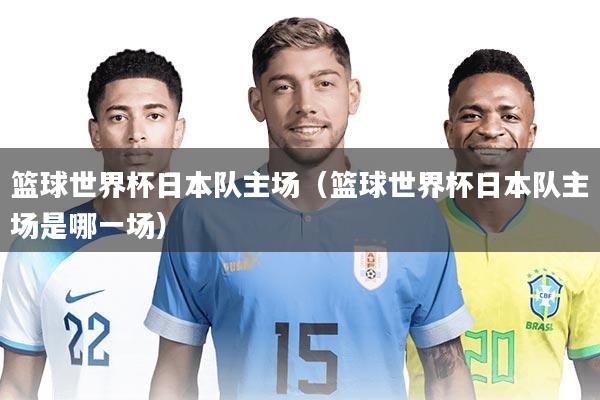 篮球世界杯日本队主场（篮球世界杯日本队主场是哪一场）