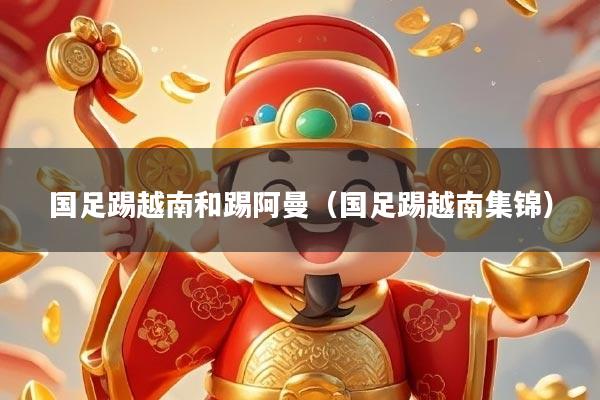 国足踢越南和踢阿曼(国足踢越南集锦)