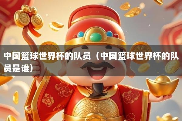 中国篮球世界杯的队员（中国篮球世界杯的队员是谁）