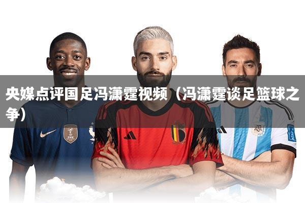 央媒点评国足冯潇霆视频（冯潇霆谈足篮球之争）